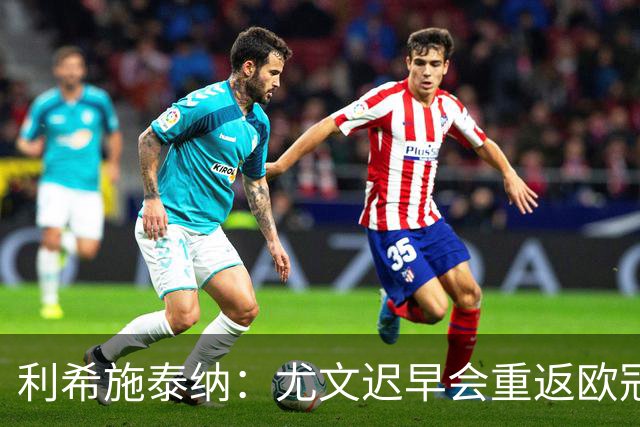 利希施泰纳：尤文迟早会重返欧冠；斯帕莱蒂非常出色