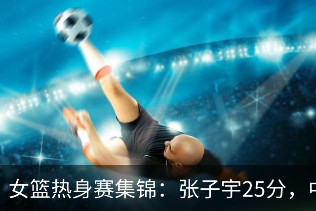 女篮热身赛集锦：张子宇25分，中国惜败澳大利亚