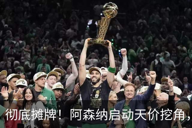 彻底摊牌！阿森纳启动天价挖角，锁定皇马殿堂级天王