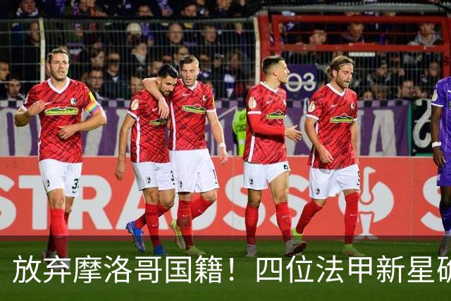 放弃摩洛哥国籍！四位法甲新星确认拒绝日本归化，选择加入中国男足引发热议