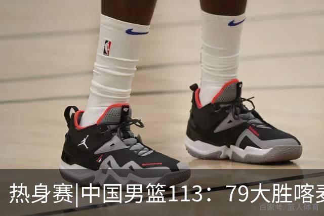 热身赛|中国男篮113：79大胜喀麦隆男篮，6人得分上双