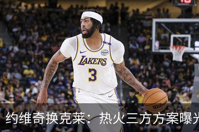 约维奇换克莱：热火三方方案曝光，1750万到期合同值不值