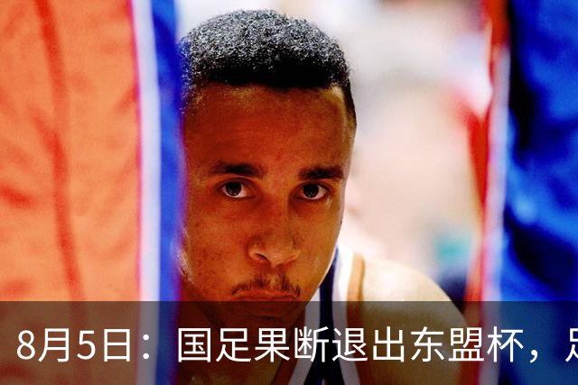 8月5日：国足果断退出东盟杯，足协做了一个明智决定，全新热身方案已启动